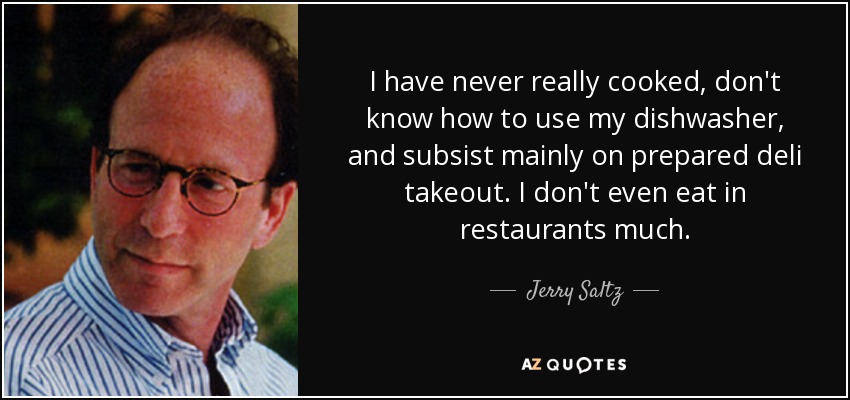 I have never really cooked, don't know how to use my dishwasher, and subsist mainly on prepared deli takeout. I don't even eat in restaurants much. - Jerry Saltz