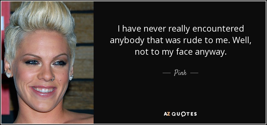 I have never really encountered anybody that was rude to me. Well, not to my face anyway. - Pink