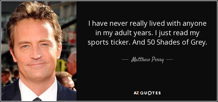 I have never really lived with anyone in my adult years. I just read my sports ticker. And 50 Shades of Grey. - Matthew Perry