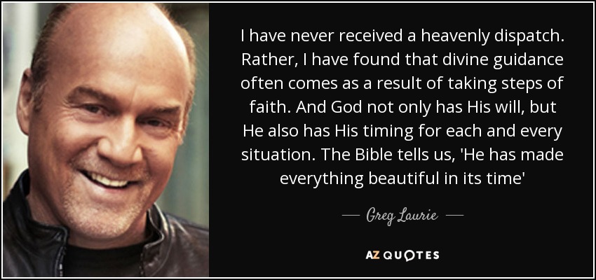 I have never received a heavenly dispatch. Rather, I have found that divine guidance often comes as a result of taking steps of faith. And God not only has His will, but He also has His timing for each and every situation. The Bible tells us, 'He has made everything beautiful in its time' - Greg Laurie
