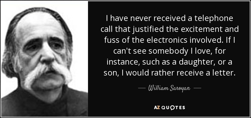 I have never received a telephone call that justified the excitement and fuss of the electronics involved. If I can't see somebody I love, for instance, such as a daughter, or a son, I would rather receive a letter. - William Saroyan