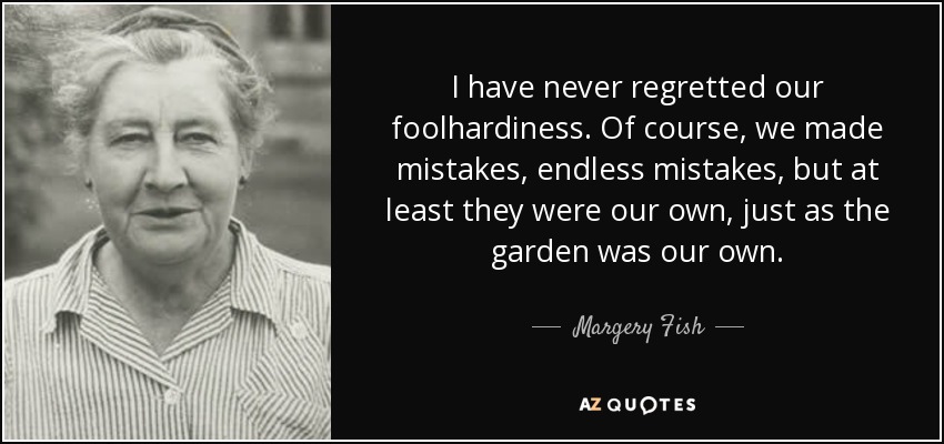 I have never regretted our foolhardiness. Of course, we made mistakes, endless mistakes, but at least they were our own, just as the garden was our own. - Margery Fish