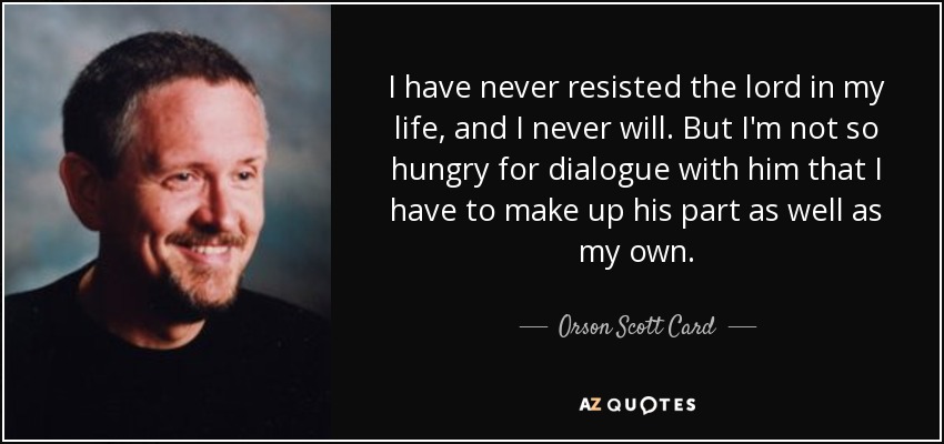I have never resisted the lord in my life, and I never will. But I'm not so hungry for dialogue with him that I have to make up his part as well as my own. - Orson Scott Card