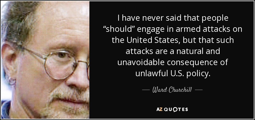 I have never said that people “should” engage in armed attacks on the United States, but that such attacks are a natural and unavoidable consequence of unlawful U.S. policy. - Ward Churchill