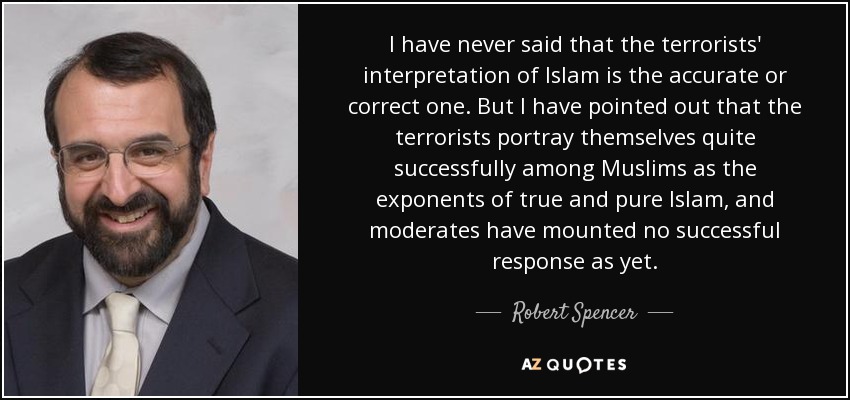 I have never said that the terrorists' interpretation of Islam is the accurate or correct one. But I have pointed out that the terrorists portray themselves quite successfully among Muslims as the exponents of true and pure Islam, and moderates have mounted no successful response as yet. - Robert Spencer