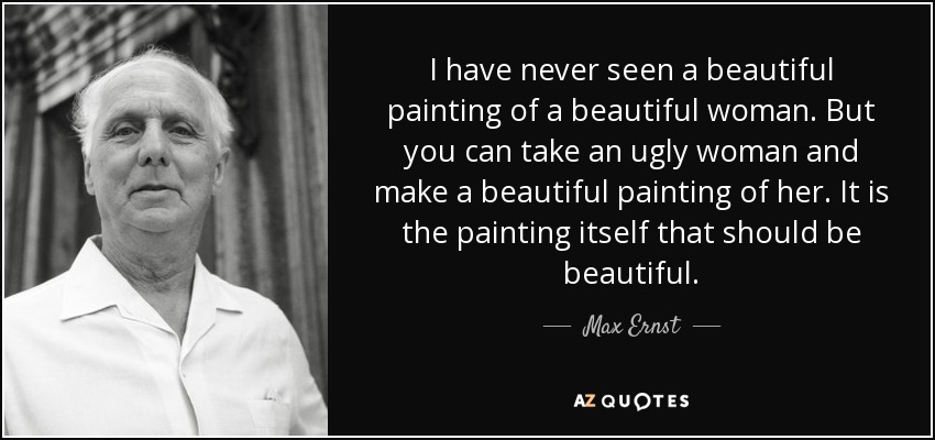 I have never seen a beautiful painting of a beautiful woman. But you can take an ugly woman and make a beautiful painting of her. It is the painting itself that should be beautiful. - Max Ernst