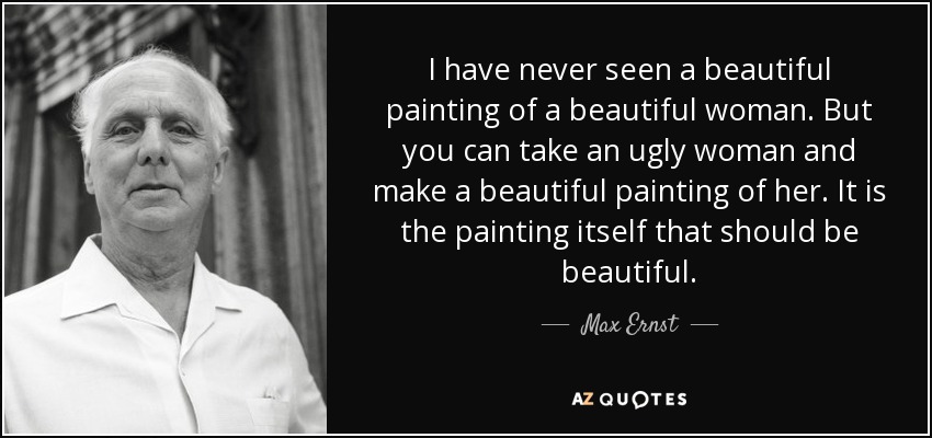 I have never seen a beautiful painting of a beautiful woman. But you can take an ugly woman and make a beautiful painting of her. It is the painting itself that should be beautiful. - Max Ernst