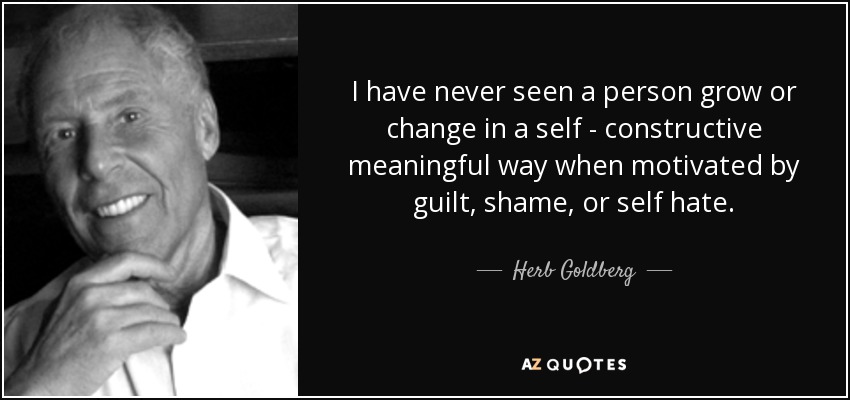 I have never seen a person grow or change in a self - constructive meaningful way when motivated by guilt, shame, or self hate. - Herb Goldberg
