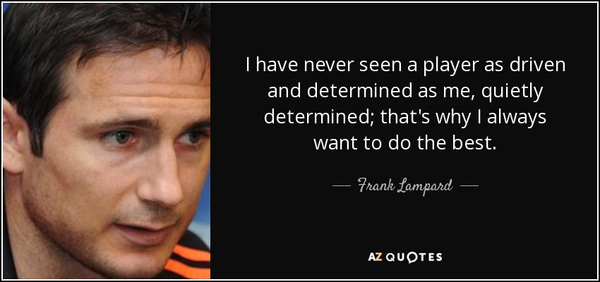 I have never seen a player as driven and determined as me, quietly determined; that's why I always want to do the best. - Frank Lampard