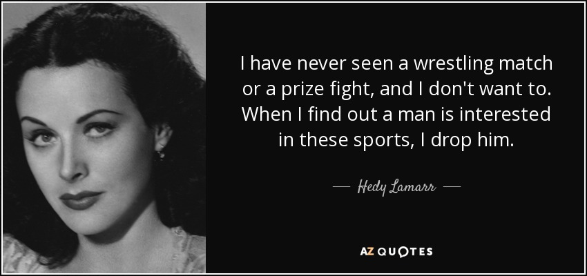 I have never seen a wrestling match or a prize fight, and I don't want to. When I find out a man is interested in these sports, I drop him. - Hedy Lamarr