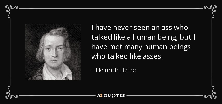 I have never seen an ass who talked like a human being, but I have met many human beings who talked like asses. - Heinrich Heine