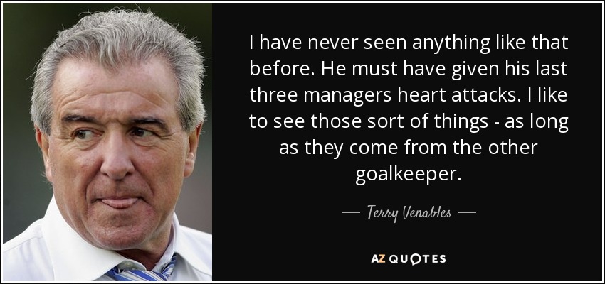 I have never seen anything like that before. He must have given his last three managers heart attacks. I like to see those sort of things - as long as they come from the other goalkeeper. - Terry Venables