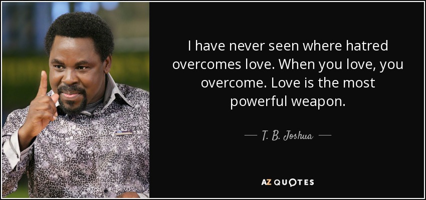 I have never seen where hatred overcomes love. When you love, you overcome. Love is the most powerful weapon. - T. B. Joshua