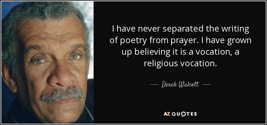 I have never separated the writing of poetry from prayer. I have grown up believing it is a vocation, a religious vocation. - Derek Walcott