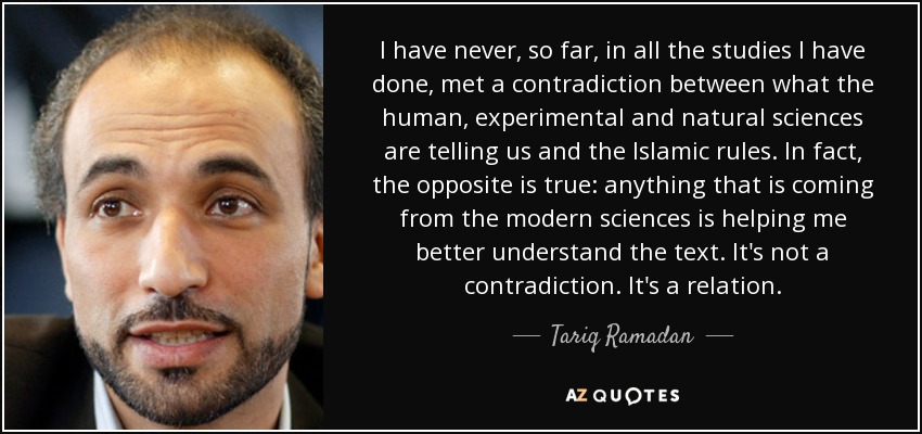 I have never, so far, in all the studies I have done, met a contradiction between what the human, experimental and natural sciences are telling us and the Islamic rules. In fact, the opposite is true: anything that is coming from the modern sciences is helping me better understand the text. It's not a contradiction. It's a relation. - Tariq Ramadan