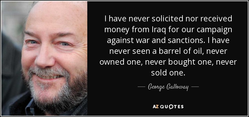 I have never solicited nor received money from Iraq for our campaign against war and sanctions. I have never seen a barrel of oil, never owned one, never bought one, never sold one. - George Galloway
