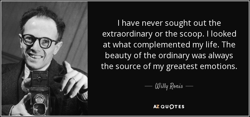 I have never sought out the extraordinary or the scoop. I looked at what complemented my life. The beauty of the ordinary was always the source of my greatest emotions. - Willy Ronis