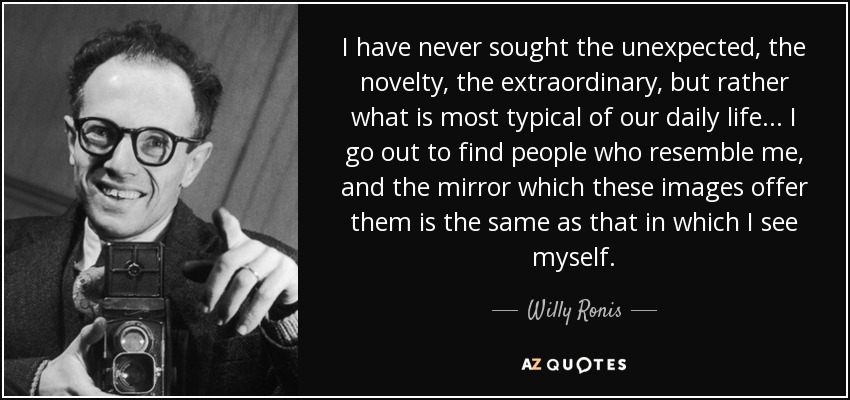 I have never sought the unexpected, the novelty, the extraordinary, but rather what is most typical of our daily life... I go out to find people who resemble me, and the mirror which these images offer them is the same as that in which I see myself. - Willy Ronis