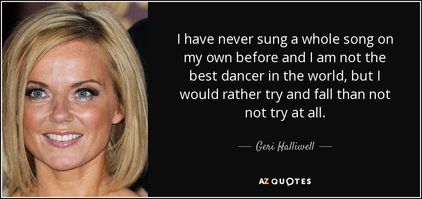 I have never sung a whole song on my own before and I am not the best dancer in the world, but I would rather try and fall than not not try at all. - Geri Halliwell