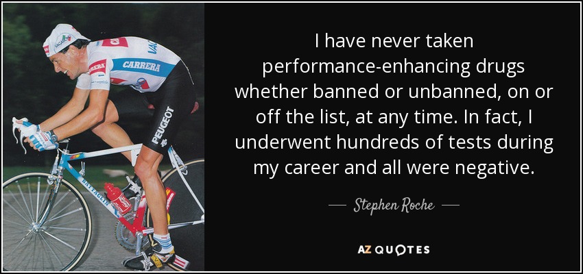 I have never taken performance-enhancing drugs whether banned or unbanned, on or off the list, at any time. In fact, I underwent hundreds of tests during my career and all were negative. - Stephen Roche