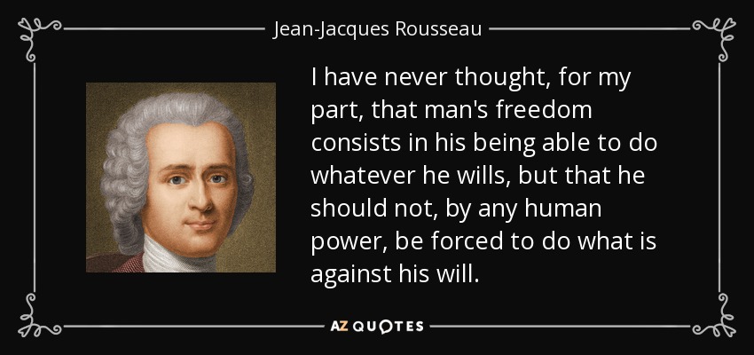 I have never thought, for my part, that man's freedom consists in his being able to do whatever he wills, but that he should not, by any human power, be forced to do what is against his will. - Jean-Jacques Rousseau