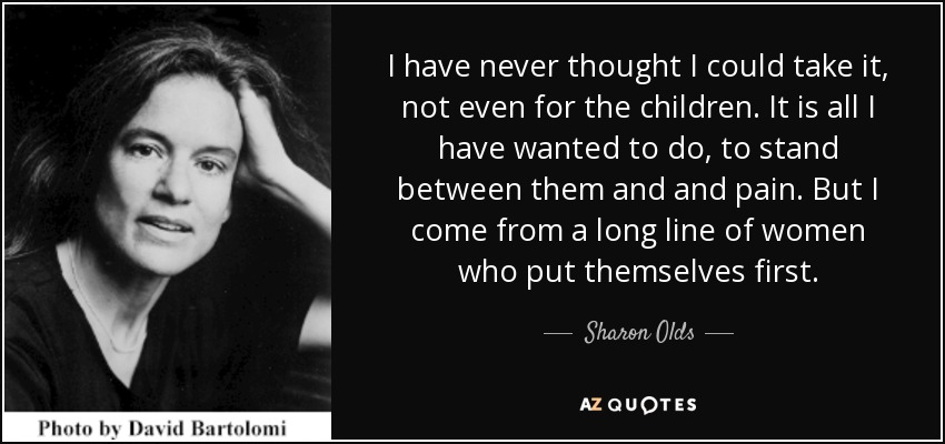 I have never thought I could take it, not even for the children. It is all I have wanted to do, to stand between them and and pain. But I come from a long line of women who put themselves first. - Sharon Olds