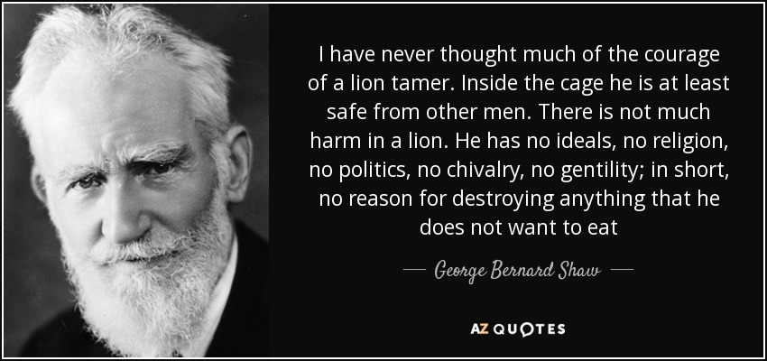 I have never thought much of the courage of a lion tamer. Inside the cage he is at least safe from other men. There is not much harm in a lion. He has no ideals, no religion, no politics, no chivalry, no gentility; in short, no reason for destroying anything that he does not want to eat - George Bernard Shaw