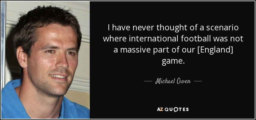 I have never thought of a scenario where international football was not a massive part of our [England] game. - Michael Owen