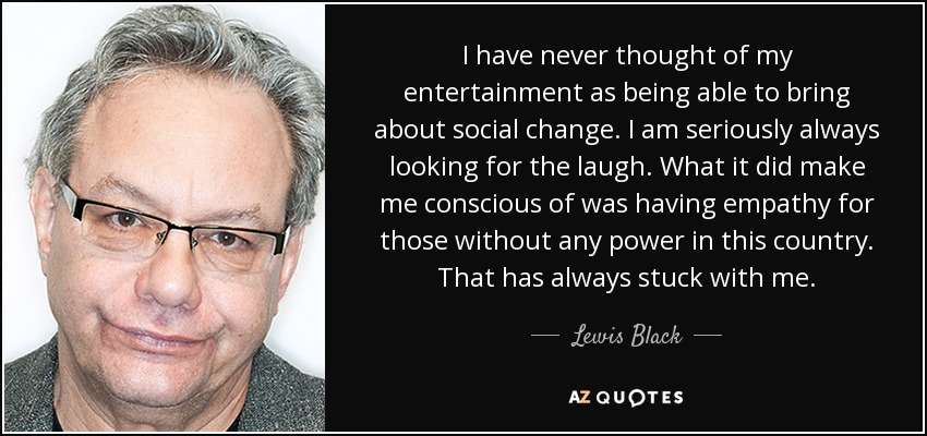 I have never thought of my entertainment as being able to bring about social change. I am seriously always looking for the laugh. What it did make me conscious of was having empathy for those without any power in this country. That has always stuck with me. - Lewis Black