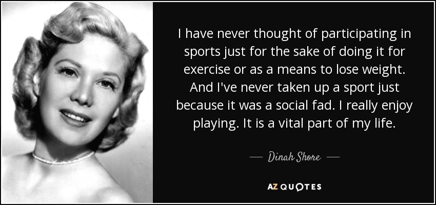 I have never thought of participating in sports just for the sake of doing it for exercise or as a means to lose weight. And I've never taken up a sport just because it was a social fad. I really enjoy playing. It is a vital part of my life. - Dinah Shore