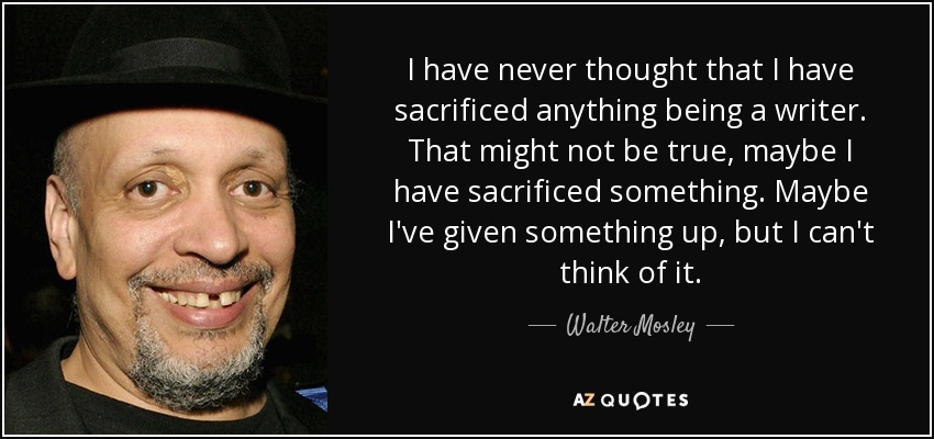 I have never thought that I have sacrificed anything being a writer. That might not be true, maybe I have sacrificed something. Maybe I've given something up, but I can't think of it. - Walter Mosley