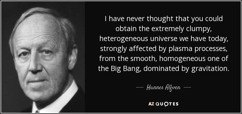 I have never thought that you could obtain the extremely clumpy, heterogeneous universe we have today, strongly affected by plasma processes, from the smooth, homogeneous one of the Big Bang, dominated by gravitation. - Hannes Alfven