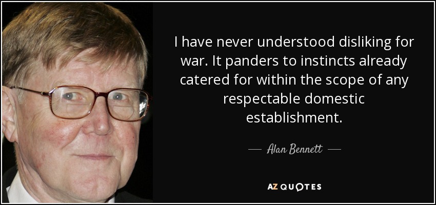 I have never understood disliking for war. It panders to instincts already catered for within the scope of any respectable domestic establishment. - Alan Bennett