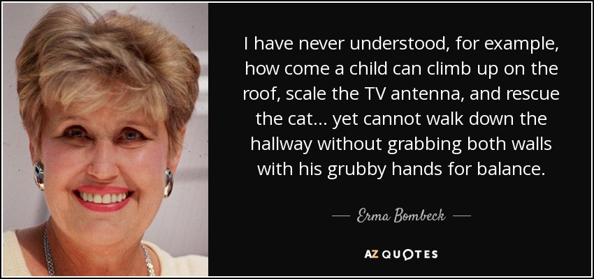 I have never understood, for example, how come a child can climb up on the roof, scale the TV antenna, and rescue the cat ... yet cannot walk down the hallway without grabbing both walls with his grubby hands for balance. - Erma Bombeck