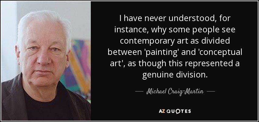 I have never understood, for instance, why some people see contemporary art as divided between 'painting' and 'conceptual art', as though this represented a genuine division. - Michael Craig-Martin