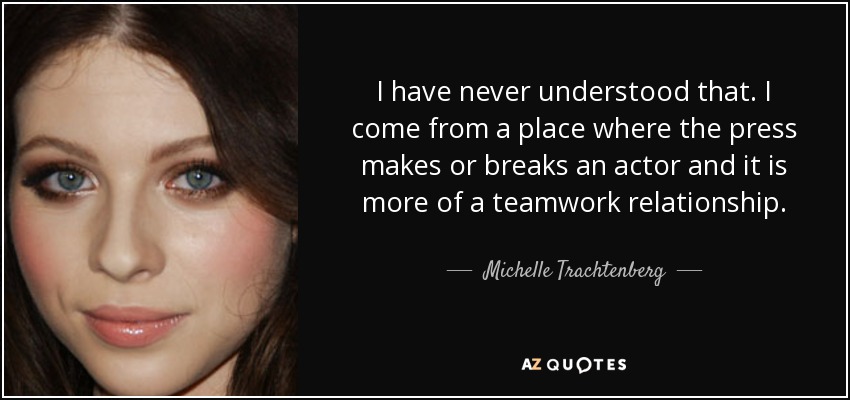 I have never understood that. I come from a place where the press makes or breaks an actor and it is more of a teamwork relationship. - Michelle Trachtenberg