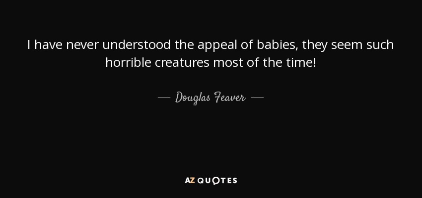 I have never understood the appeal of babies, they seem such horrible creatures most of the time! - Douglas Feaver