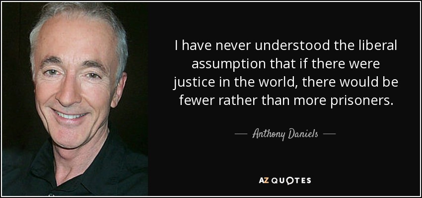 I have never understood the liberal assumption that if there were justice in the world, there would be fewer rather than more prisoners. - Anthony Daniels