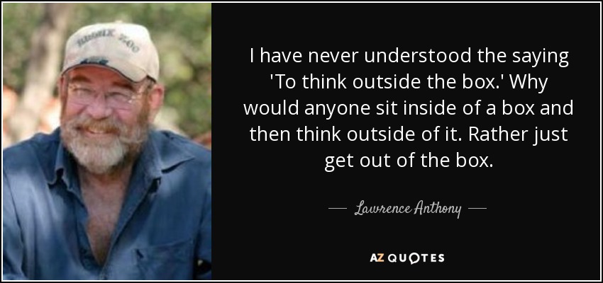 I have never understood the saying 'To think outside the box.' Why would anyone sit inside of a box and then think outside of it. Rather just get out of the box. - Lawrence Anthony