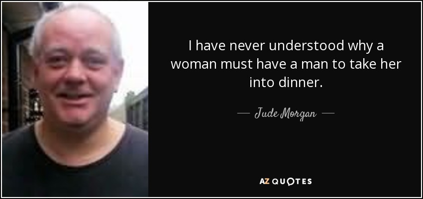 I have never understood why a woman must have a man to take her into dinner. - Jude Morgan