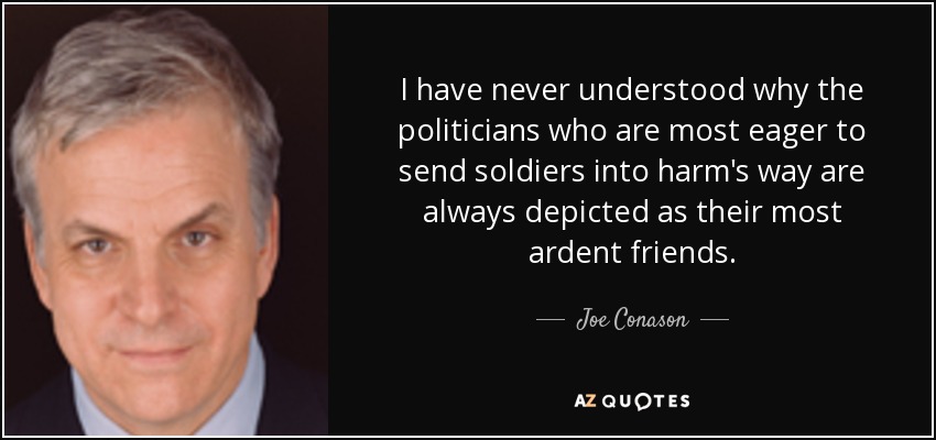I have never understood why the politicians who are most eager to send soldiers into harm's way are always depicted as their most ardent friends. - Joe Conason