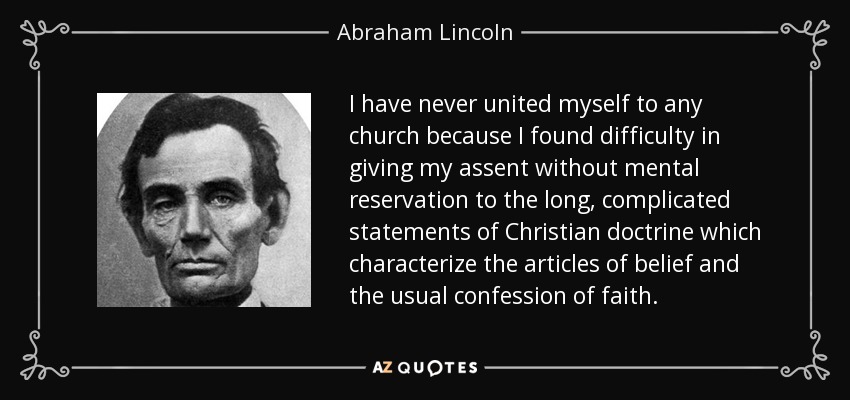 I have never united myself to any church because I found difficulty in giving my assent without mental reservation to the long, complicated statements of Christian doctrine which characterize the articles of belief and the usual confession of faith. - Abraham Lincoln