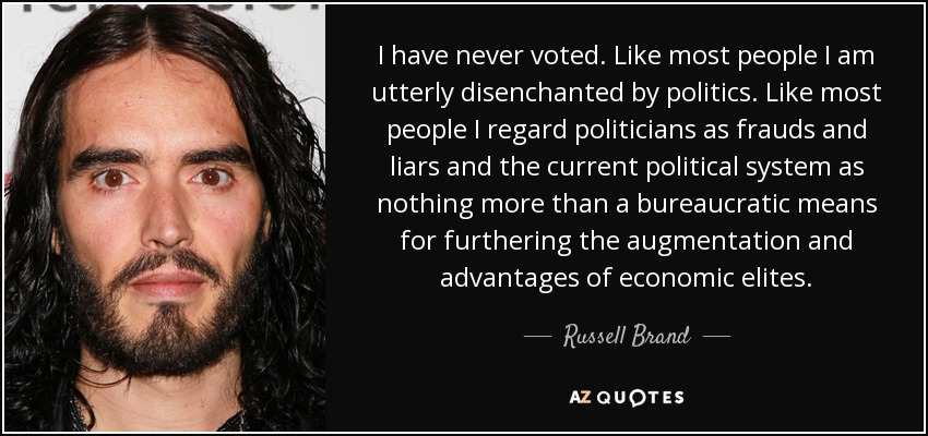 I have never voted. Like most people I am utterly disenchanted by politics. Like most people I regard politicians as frauds and liars and the current political system as nothing more than a bureaucratic means for furthering the augmentation and advantages of economic elites. - Russell Brand