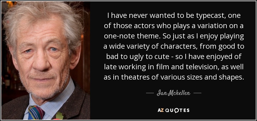 I have never wanted to be typecast, one of those actors who plays a variation on a one-note theme. So just as I enjoy playing a wide variety of characters, from good to bad to ugly to cute - so I have enjoyed of late working in film and television, as well as in theatres of various sizes and shapes. - Ian Mckellen