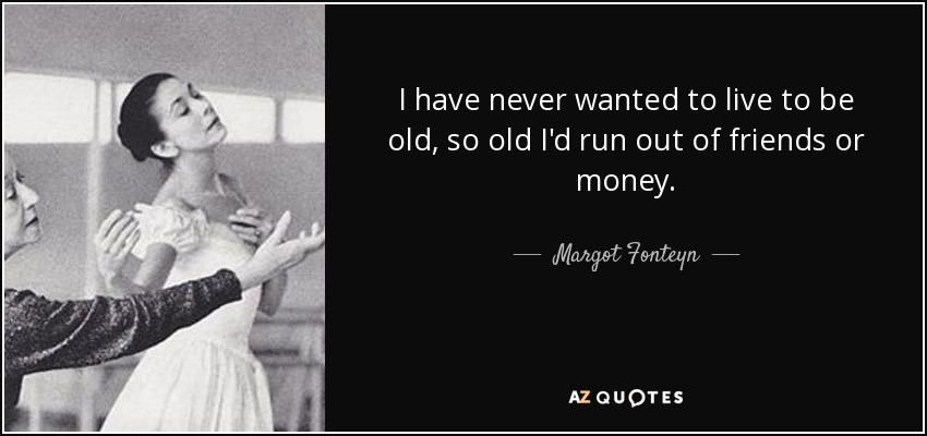 I have never wanted to live to be old, so old I'd run out of friends or money. - Margot Fonteyn
