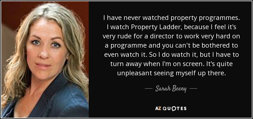 I have never watched property programmes. I watch Property Ladder, because I feel it's very rude for a director to work very hard on a programme and you can't be bothered to even watch it. So I do watch it, but I have to turn away when I'm on screen. It's quite unpleasant seeing myself up there. - Sarah Beeny