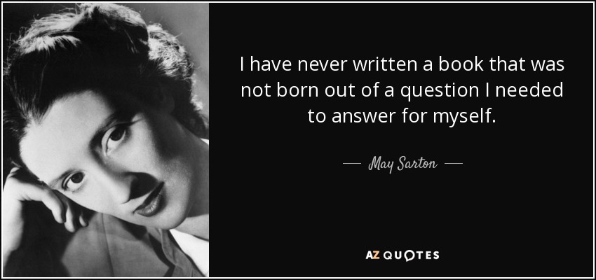 I have never written a book that was not born out of a question I needed to answer for myself. - May Sarton