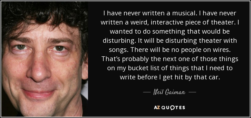 I have never written a musical. I have never written a weird, interactive piece of theater. I wanted to do something that would be disturbing. It will be disturbing theater with songs. There will be no people on wires. That's probably the next one of those things on my bucket list of things that I need to write before I get hit by that car. - Neil Gaiman