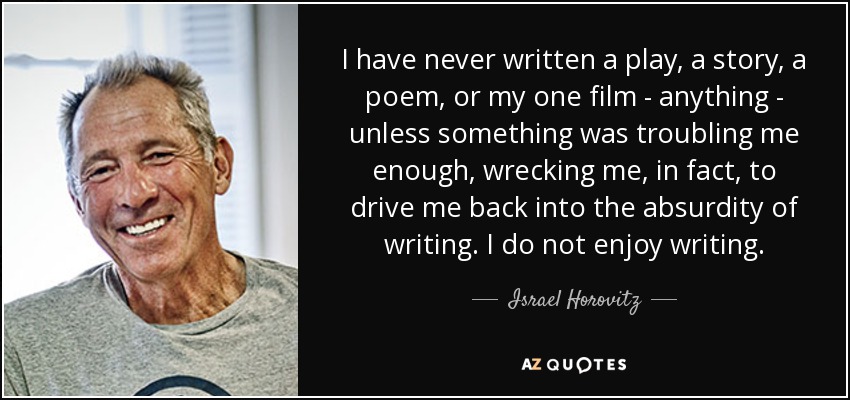 I have never written a play, a story, a poem, or my one film - anything - unless something was troubling me enough, wrecking me, in fact, to drive me back into the absurdity of writing. I do not enjoy writing. - Israel Horovitz