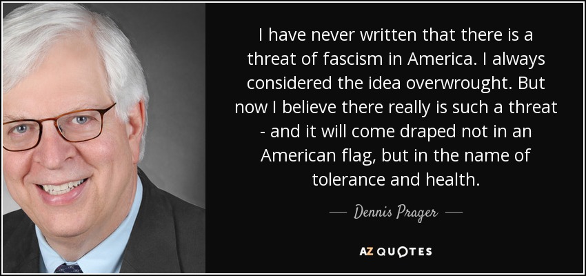 I have never written that there is a threat of fascism in America. I always considered the idea overwrought. But now I believe there really is such a threat - and it will come draped not in an American flag, but in the name of tolerance and health. - Dennis Prager
